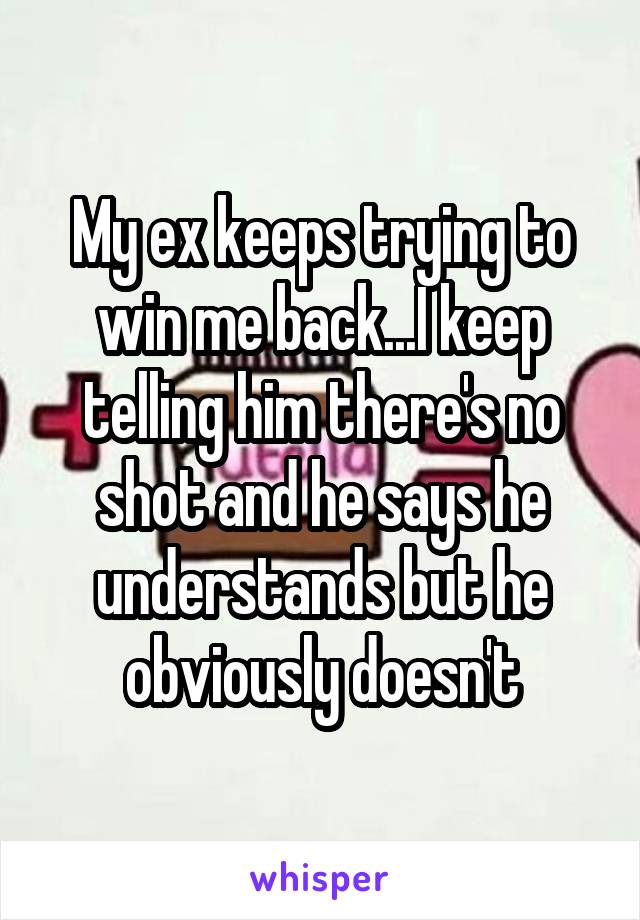 My ex keeps trying to win me back...I keep telling him there's no shot and he says he understands but he obviously doesn't