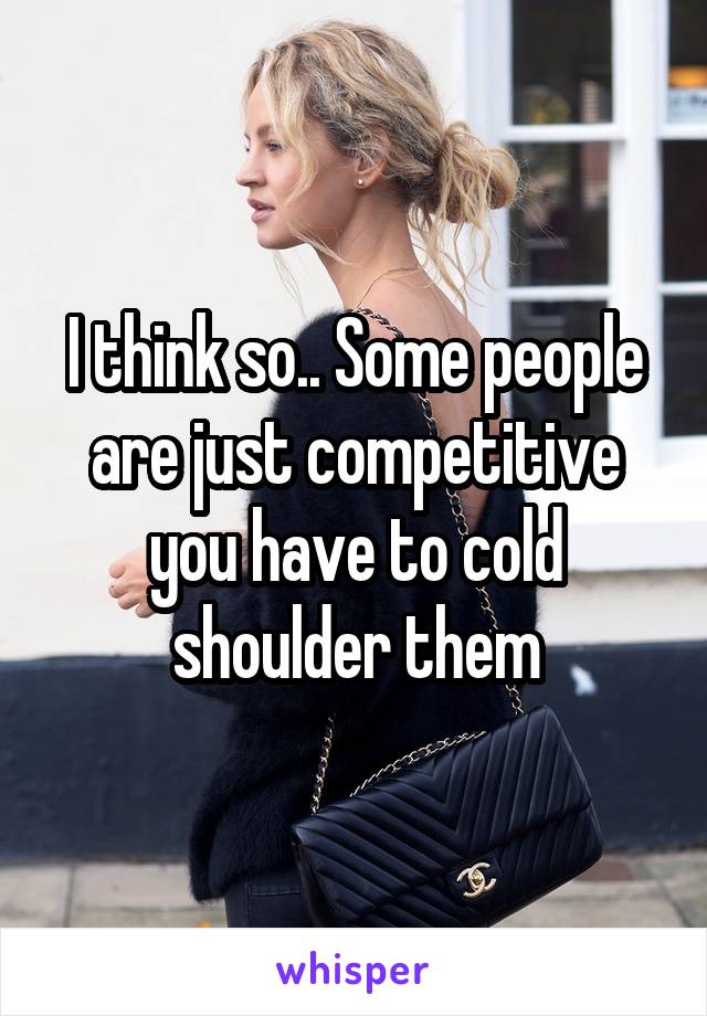 I think so.. Some people are just competitive you have to cold shoulder them