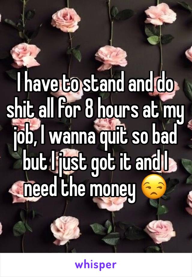 I have to stand and do shit all for 8 hours at my job, I wanna quit so bad but I just got it and I need the money 😒