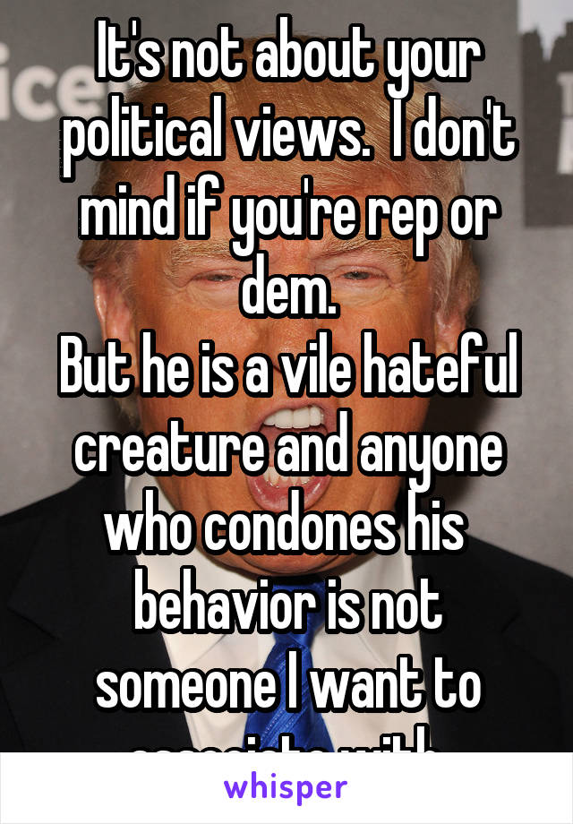 It's not about your political views.  I don't mind if you're rep or dem.
But he is a vile hateful creature and anyone who condones his  behavior is not someone I want to associate with.