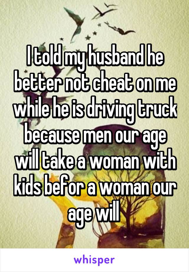 I told my husband he better not cheat on me while he is driving truck because men our age will take a woman with kids befor a woman our age will 