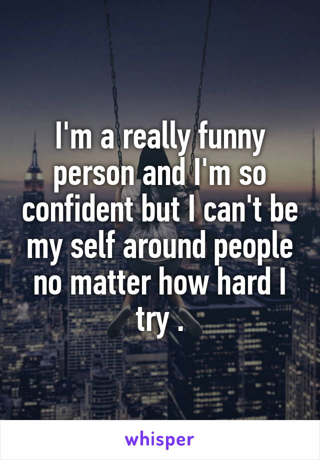 I'm a really funny person and I'm so confident but I can't be my self around people no matter how hard I try .