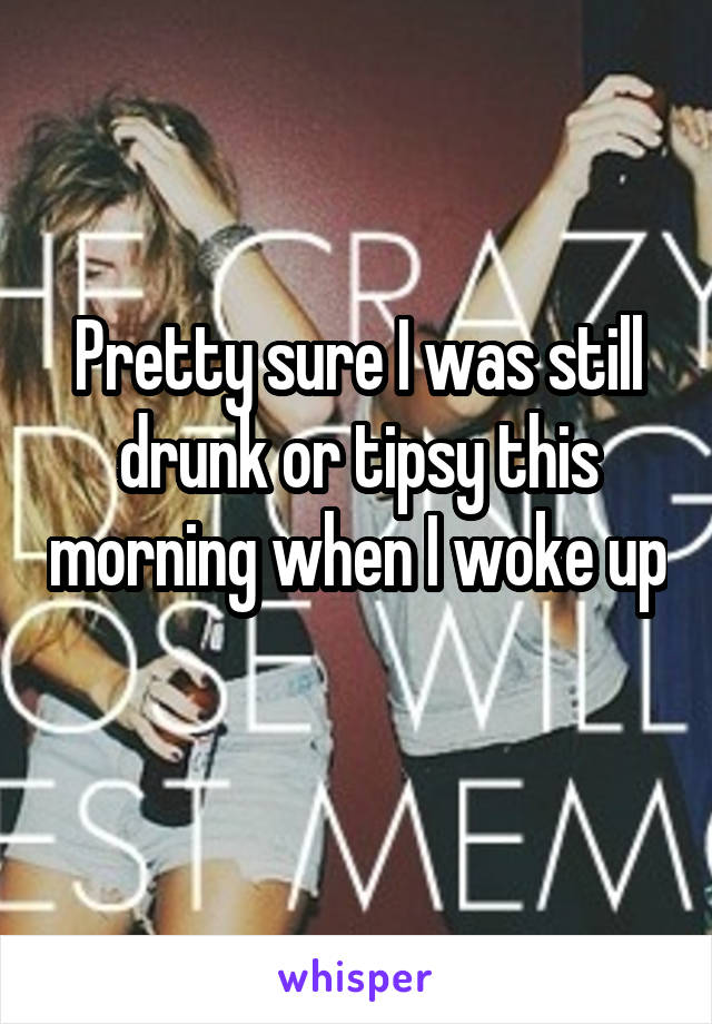 Pretty sure I was still drunk or tipsy this morning when I woke up 