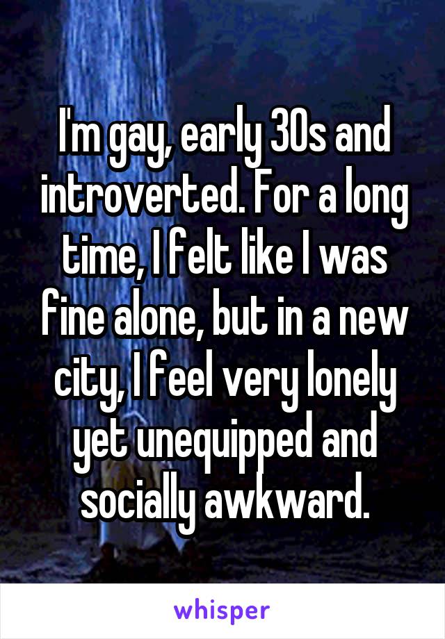 I'm gay, early 30s and introverted. For a long time, I felt like I was fine alone, but in a new city, I feel very lonely yet unequipped and socially awkward.