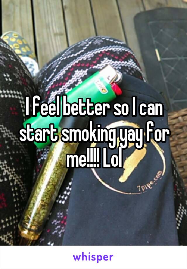 I feel better so I can start smoking yay for me!!!! Lol