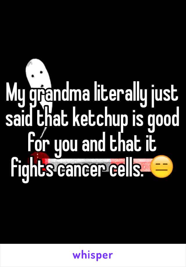 My grandma literally just said that ketchup is good for you and that it fights cancer cells. 😑