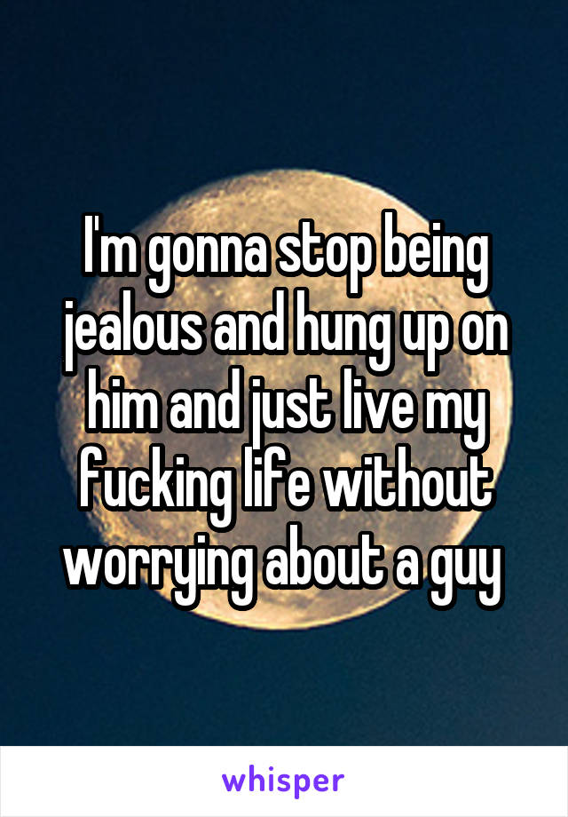 I'm gonna stop being jealous and hung up on him and just live my fucking life without worrying about a guy 