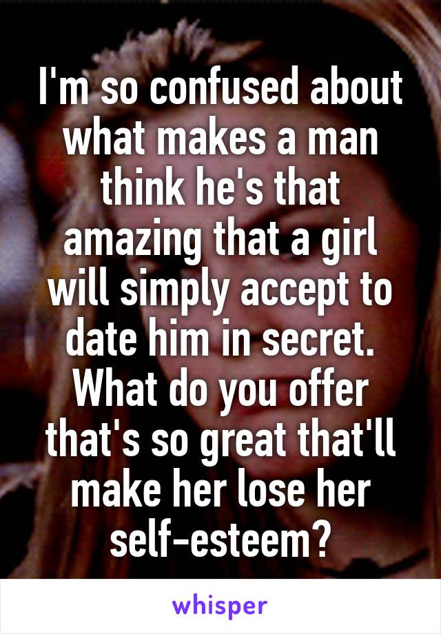 I'm so confused about what makes a man think he's that amazing that a girl will simply accept to date him in secret. What do you offer that's so great that'll make her lose her self-esteem?