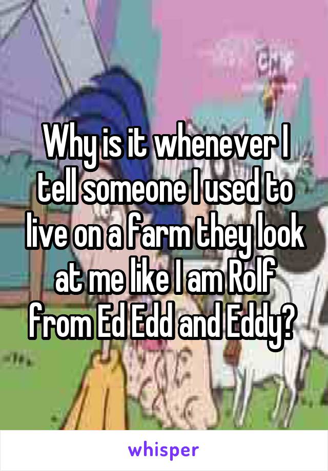 Why is it whenever I tell someone I used to live on a farm they look at me like I am Rolf from Ed Edd and Eddy? 