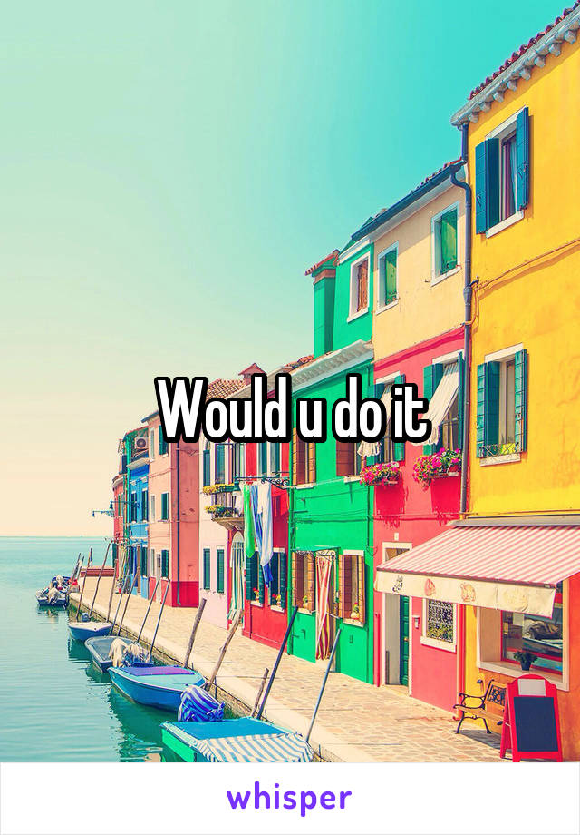 Would u do it