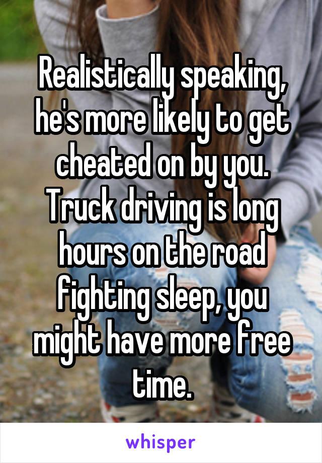 Realistically speaking, he's more likely to get cheated on by you.
Truck driving is long hours on the road fighting sleep, you might have more free time.