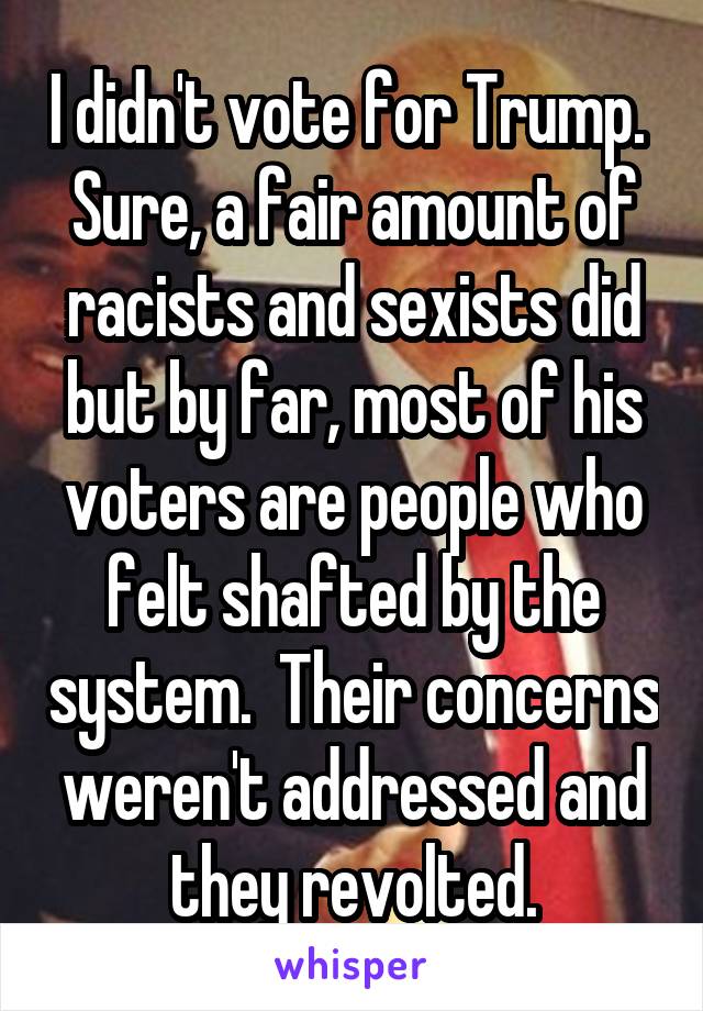 I didn't vote for Trump.  Sure, a fair amount of racists and sexists did but by far, most of his voters are people who felt shafted by the system.  Their concerns weren't addressed and they revolted.