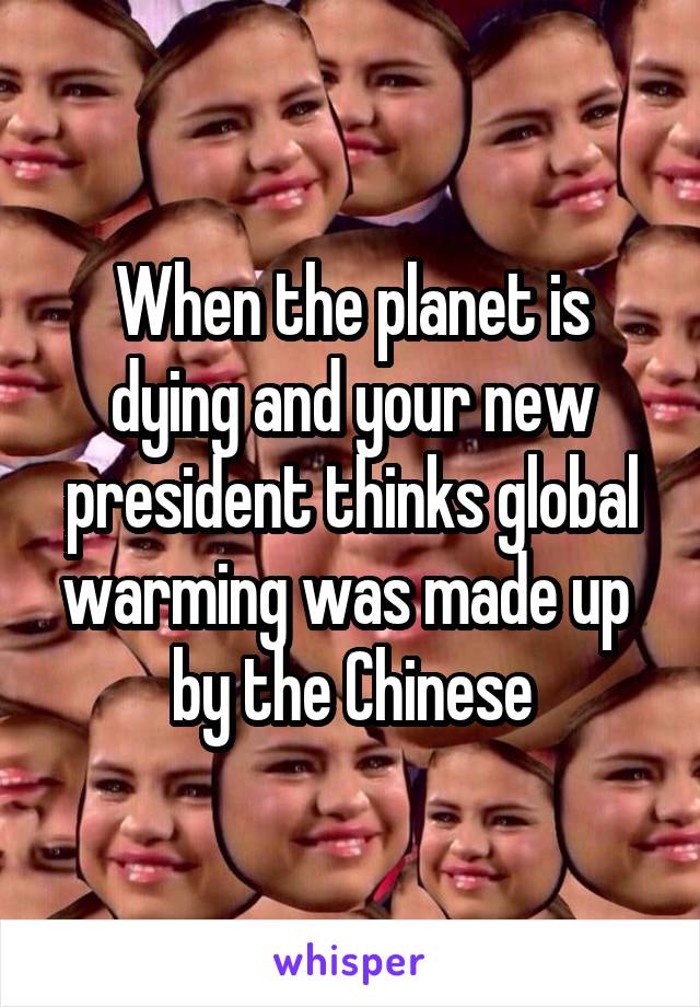 When the planet is dying and your new president thinks global warming was made up  by the Chinese