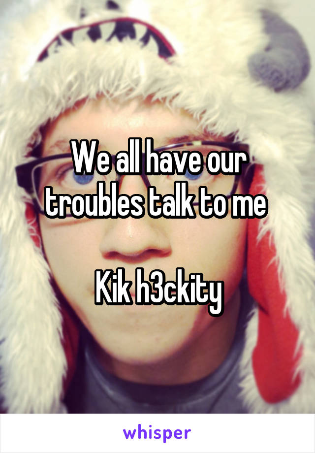 We all have our troubles talk to me 

Kik h3ckity