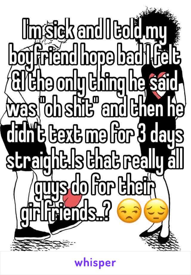 I'm sick and I told my boyfriend hope bad I felt &I the only thing he said was "oh shit" and then he didn't text me for 3 days straight.Is that really all guys do for their girlfriends..? 😒😔