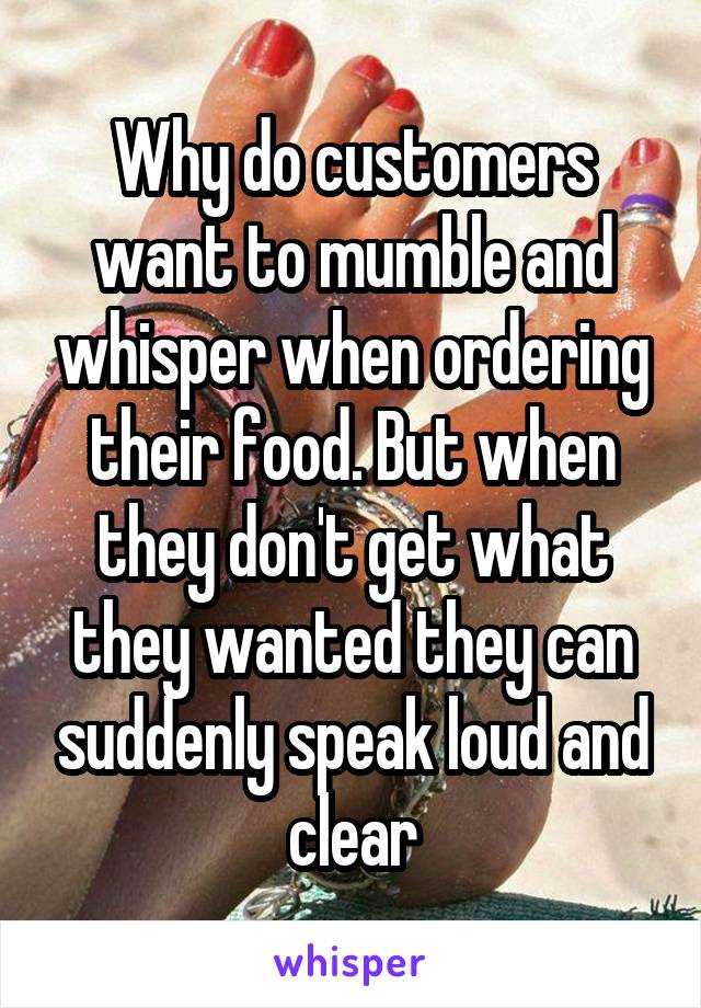 Why do customers want to mumble and whisper when ordering their food. But when they don't get what they wanted they can suddenly speak loud and clear