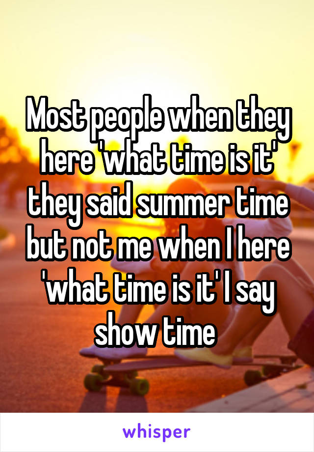 Most people when they here 'what time is it' they said summer time but not me when I here 'what time is it' I say show time 