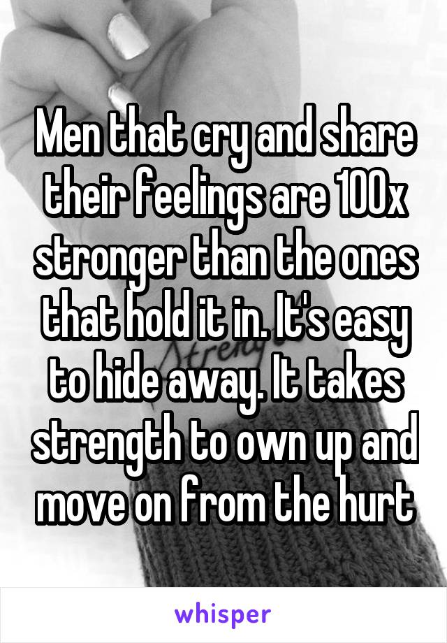 Men that cry and share their feelings are 100x stronger than the ones that hold it in. It's easy to hide away. It takes strength to own up and move on from the hurt