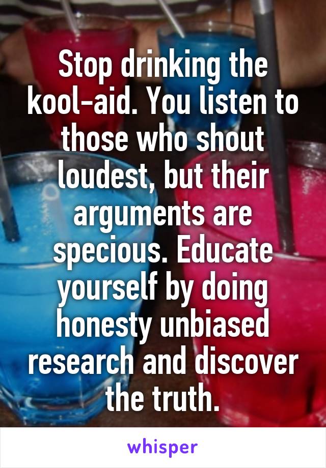 Stop drinking the kool-aid. You listen to those who shout loudest, but their arguments are specious. Educate yourself by doing honesty unbiased research and discover the truth.