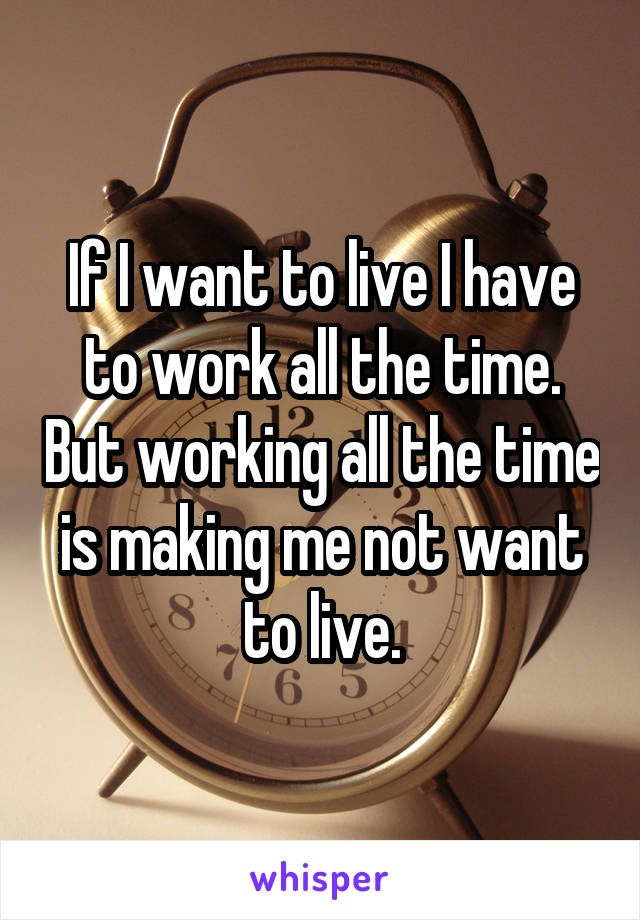 If I want to live I have to work all the time. But working all the time is making me not want to live.