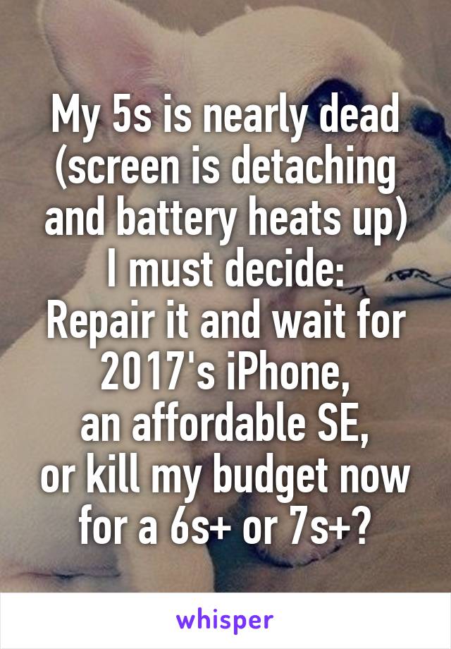 My 5s is nearly dead (screen is detaching and battery heats up)
I must decide:
Repair it and wait for 2017's iPhone,
an affordable SE,
or kill my budget now for a 6s+ or 7s+?