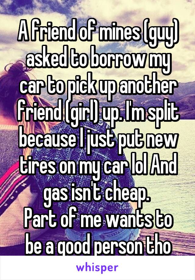 A friend of mines (guy) asked to borrow my car to pick up another friend (girl) up. I'm split because I just put new tires on my car lol And gas isn't cheap. 
Part of me wants to be a good person tho