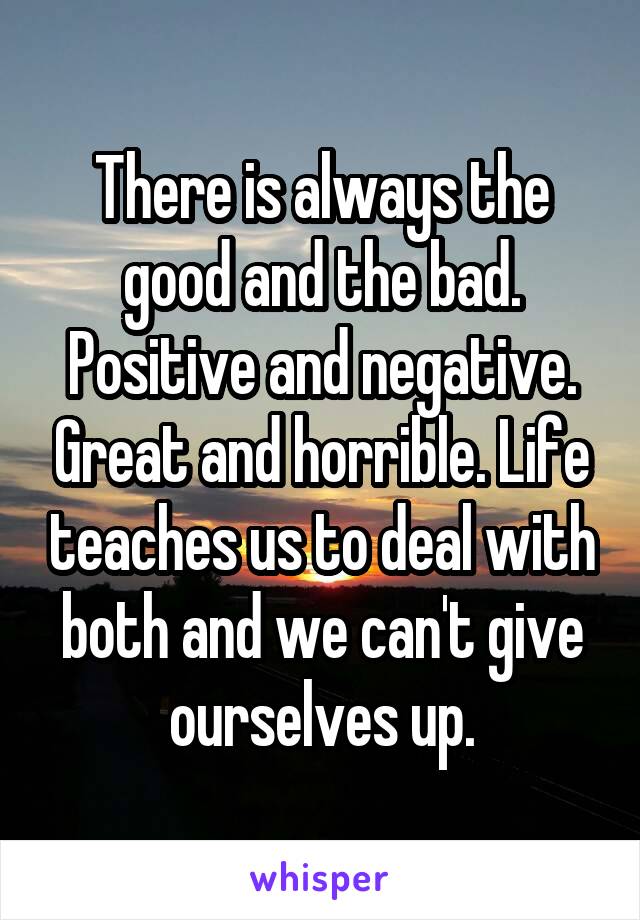 There is always the good and the bad. Positive and negative. Great and horrible. Life teaches us to deal with both and we can't give ourselves up.