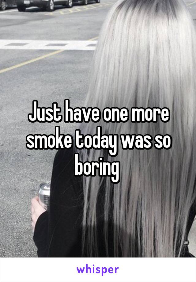 Just have one more smoke today was so boring 