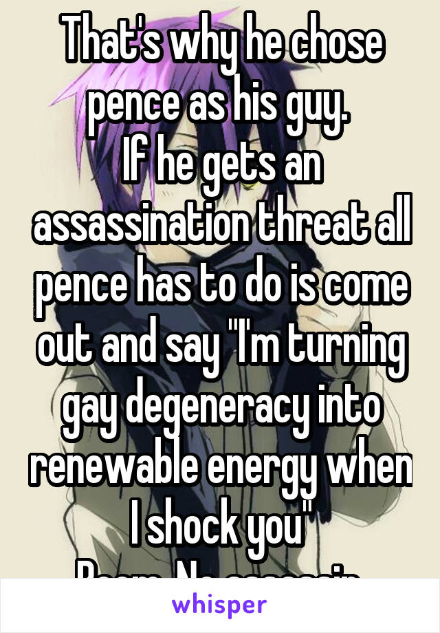 That's why he chose pence as his guy. 
If he gets an assassination threat all pence has to do is come out and say "I'm turning gay degeneracy into renewable energy when I shock you"
Boom. No assassin.