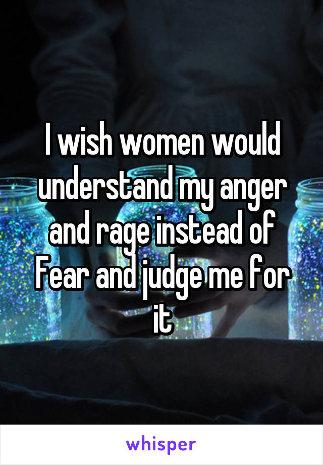 I wish women would understand my anger and rage instead of
Fear and judge me for it