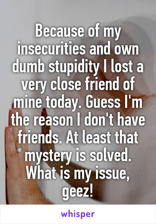 Because of my insecurities and own dumb stupidity I lost a very close friend of mine today. Guess I'm the reason I don't have friends. At least that mystery is solved. What is my issue, geez!