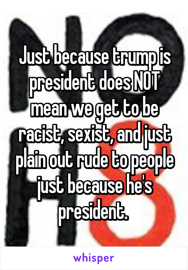 Just because trump is president does NOT mean we get to be racist, sexist, and just plain out rude to people just because he's president. 