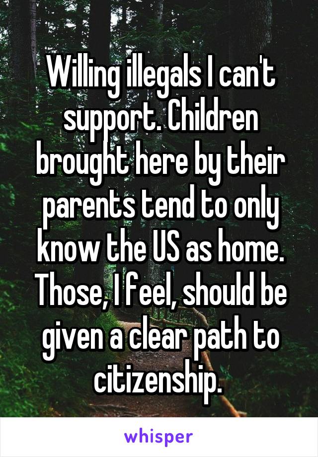 Willing illegals I can't support. Children brought here by their parents tend to only know the US as home. Those, I feel, should be given a clear path to citizenship. 