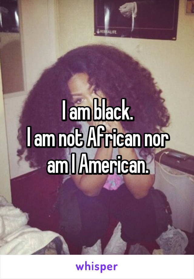 I am black.
I am not African nor am I American.