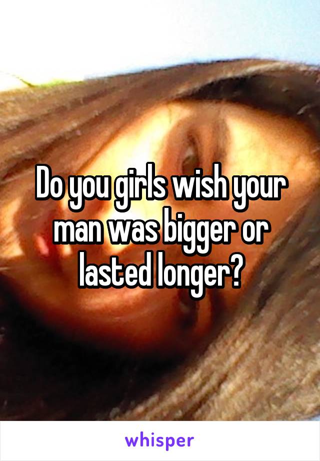 Do you girls wish your man was bigger or lasted longer?