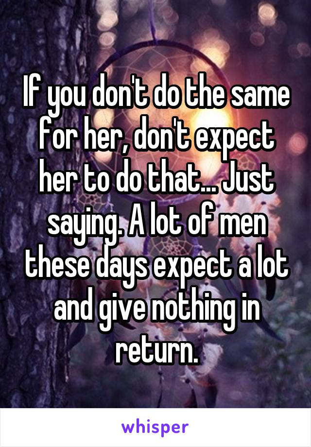 If you don't do the same for her, don't expect her to do that... Just saying. A lot of men these days expect a lot and give nothing in return.