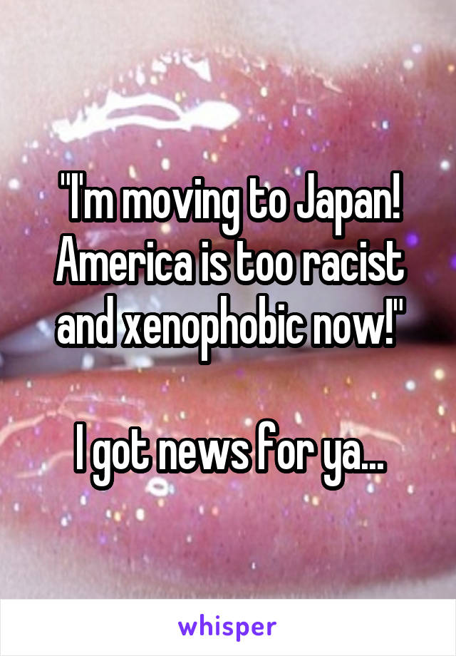 "I'm moving to Japan! America is too racist and xenophobic now!"

I got news for ya...