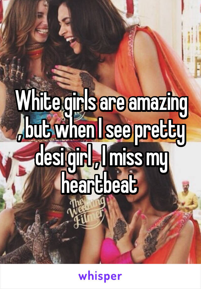 White girls are amazing , but when I see pretty desi girl , I miss my heartbeat 