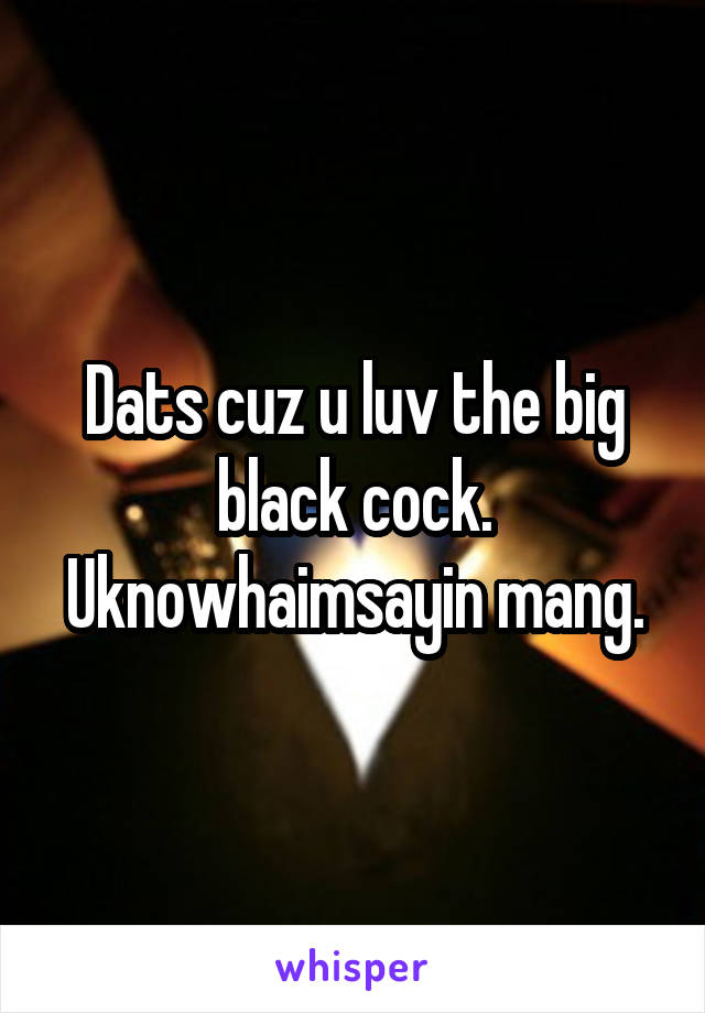 Dats cuz u luv the big black cock. Uknowhaimsayin mang.