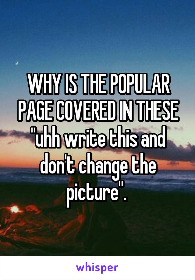 WHY IS THE POPULAR PAGE COVERED IN THESE "uhh write this and don't change the picture". 