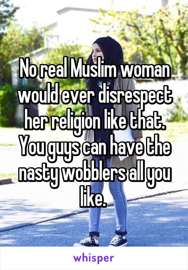 No real Muslim woman would ever disrespect her religion like that. You guys can have the nasty wobblers all you like. 