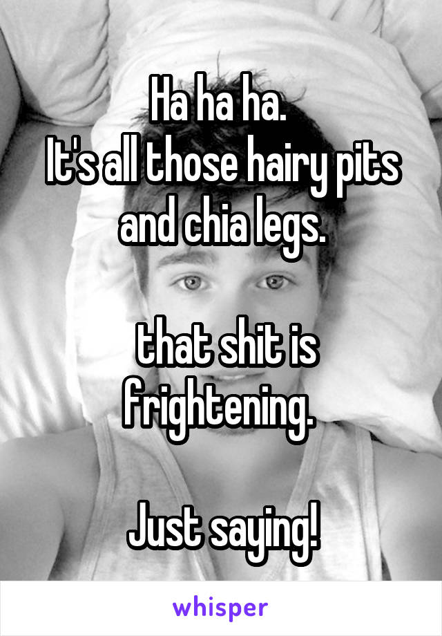 Ha ha ha. 
It's all those hairy pits and chia legs.

 that shit is frightening. 

Just saying!