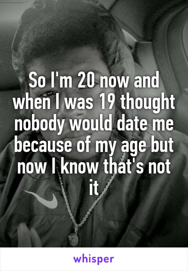 So I'm 20 now and when I was 19 thought nobody would date me because of my age but now I know that's not it