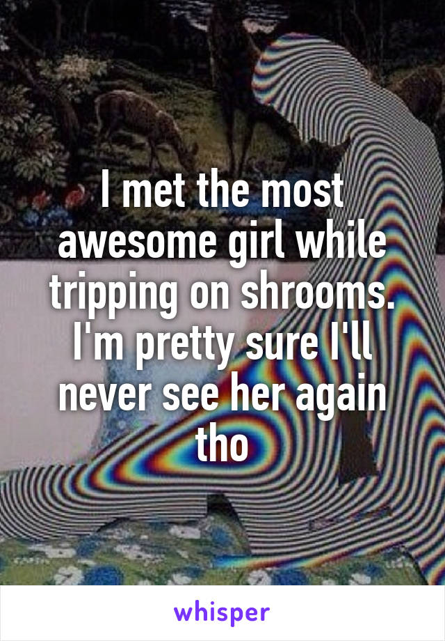 I met the most awesome girl while tripping on shrooms. I'm pretty sure I'll never see her again tho