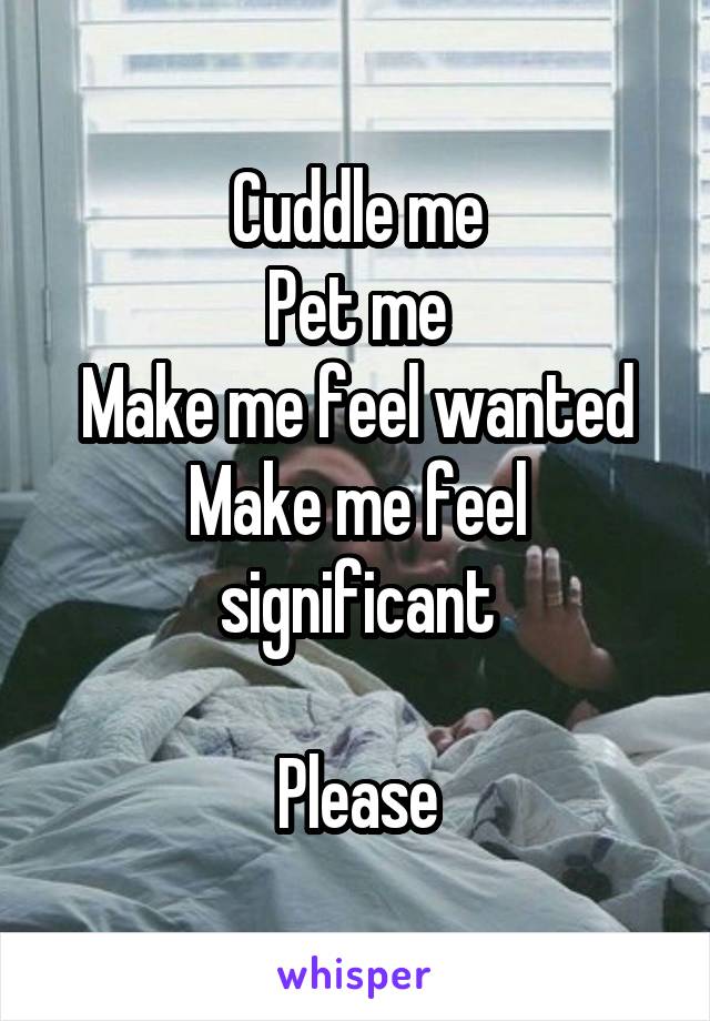 Cuddle me
Pet me
Make me feel wanted
Make me feel significant

Please