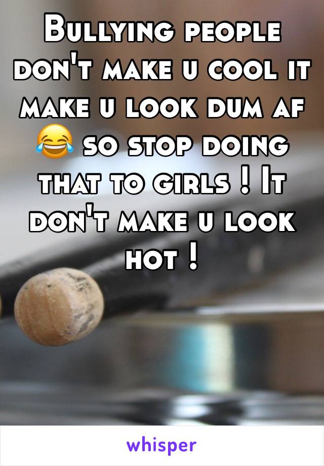 Bullying people don't make u cool it make u look dum af 😂 so stop doing that to girls ! It don't make u look hot !