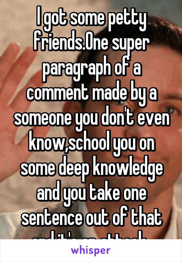 I got some petty friends.One super paragraph of a comment made by a someone you don't even know,school you on some deep knowledge and you take one sentence out of that and it's an attack. 