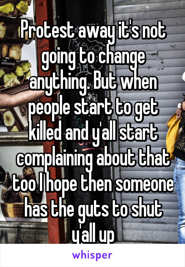 Protest away it's not going to change anything. But when people start to get killed and y'all start complaining about that too I hope then someone has the guts to shut y'all up