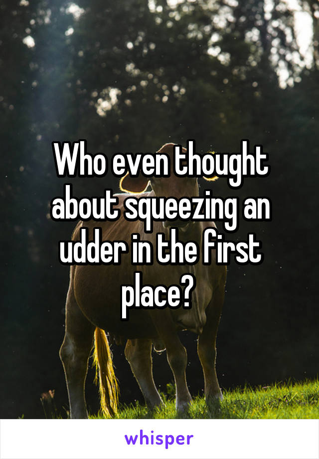 Who even thought about squeezing an udder in the first place? 