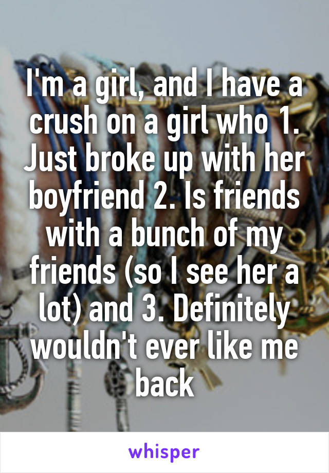 I'm a girl, and I have a crush on a girl who 1. Just broke up with her boyfriend 2. Is friends with a bunch of my friends (so I see her a lot) and 3. Definitely wouldn't ever like me back